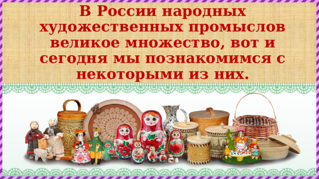 В России народных художественных промыслов великое множество, вот и сегодня мы познакомимся с некоторыми из них. 