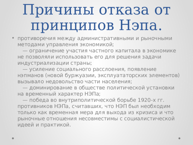 Причины отказа от принципов Нэпа. противоречия между административными и рыночными методами управления экономикой;   — ограничение участия частного капитала в экономике не позволяли использовать его для решения задачи индустриализации страны;   — усиление социального расслоения, появление нэпманов (новой буржуазии, эксплуататорских элементов) вызывало недовольство части населения;   — доминирование в обществе политической установки на временный характер НЭПа;   — победа во внутриполитической борьбе 1920-х гг. противников НЭПа, считавших, что НЭП был необходим только как временная мера для выхода из кризиса и что рыночные отношения несовместимы с социалистической идеей и практикой. 