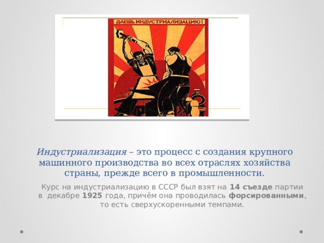 Индустриализация  – это процесс с создания крупного машинного производства во всех отраслях хозяйства страны, прежде всего в промышленности.   Курс на индустриализацию в СССР был взят на  14 съезде  партии в  декабре  1925  года, причём она проводилась  форсированными , то есть сверхускоренными темпами. 