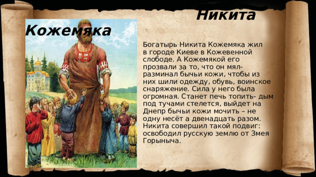  Никита Кожемяка Богатырь Никита Кожемяка жил  в городе Киеве в Кожевенной слободе. А Кожемякой его прозвали за то, что он мял- разминал бычьи кожи, чтобы из них шили одежду, обувь, воинское снаряжение. Сила у него была огромная. Станет печь топить- дым под тучами стелется, выйдет на Днепр бычьи кожи мочить – не одну несёт а двенадцать разом. Никита совершил такой подвиг: освободил русскую землю от Змея Горыныча. Богатырь Никита Кожемяка жил  в городе Киеве в Кожевенной слободе. А Кожемякой его прозвали за то, что он мял- разминал бычьи кожи, чтобы из них шили одежду, обувь, воинское снаряжение. Сила у него была огромная. Станет печь топить- дым под тучами стелется, выйдет на Днепр бычьи кожи мочить – не одну несёт а двенадцать разом. Никита совершил такой подвиг: освободил русскую землю от Змея Горыныча.  