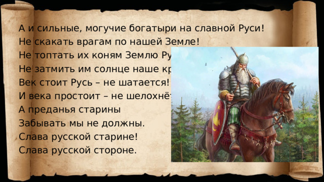 А и сильные, могучие богатыри на славной Руси! Не скакать врагам по нашей Земле! Не топтать их коням Землю Русскую Не затмить им солнце наше красное! Век стоит Русь – не шатается! И века простоит – не шелохнётся! А преданья старины Забывать мы не должны. Слава русской старине! Слава русской стороне. А и сильные, могучие богатыри на славной Руси! Не скакать врагам по нашей Земле! Не топтать их коням Землю Русскую Не затмить им солнце наше красное! Век стоит Русь – не шатается! И века простоит – не шелохнётся! А преданья старины Забывать мы не должны. Слава русской старине! Слава русской стороне.  