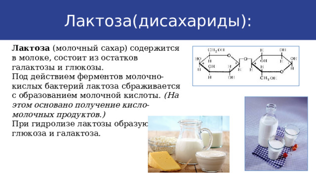 Лактоза(дисахариды): Лактоза (молочный сахар) содержится в молоке, состоит из остатков галактозы и глюкозы. Под действием ферментов молочно-кислых бактерий лактоза сбраживается с образованием молочной кислоты. (На этом основано получение кисло-молочных продуктов.) При гидролизе лактозы образуются глюкоза и галактоза. 9 