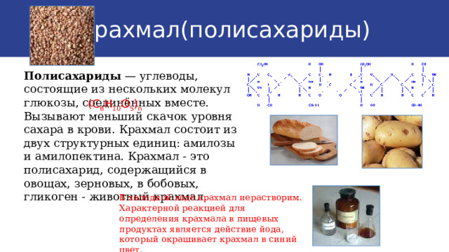 Крахмал(полисахариды) Полисахариды — углеводы, состоящие из нескольких молекул глюкозы, соединённых вместе. Вызывают меньший скачок уровня сахара в крови. Крахмал состоит из двух структурных единиц: амилозы и амилопектина. Крахмал - это полисахарид, содержащийся в овощах, зерновых, в бобовых, гликоген - животный крахмал. (С 6 Н 10 О 5 ) n В холодной воде крахмал нерастворим. Характерной реакцией для определения крахмала в пищевых продуктах является действие йода, который окрашивает крахмал в синий цвет. 9 
