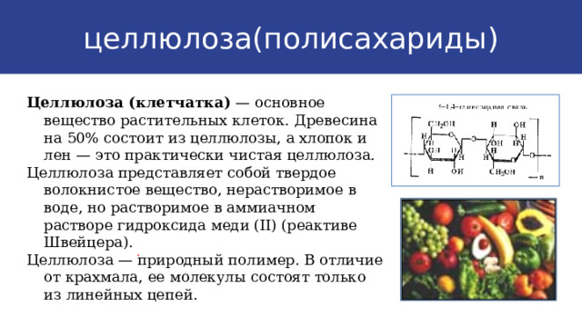 целлюлоза(полисахариды) Целлюлоза (клетчатка) — основное вещество растительных клеток. Древесина на 50% состоит из целлюлозы, а хлопок и лен — это практически чистая целлюлоза. Целлюлоза представляет собой твердое волокнистое вещество, нерастворимое в воде, но растворимое в аммиачном растворе гидроксида меди (II) (реактиве Швейцера). Целлюлоза — природный полимер. В отличие от крахмала, ее молекулы состоят только из линейных цепей. . 9 