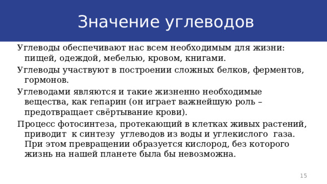  Значение углеводов Углеводы обеспечивают нас всем необходимым для жизни: пищей, одеждой, мебелью, кровом, книгами. Углеводы участвуют в построении сложных белков, ферментов, гормонов. Углеводами являются и такие жизненно необходимые вещества, как гепарин (он играет важнейшую роль – предотвращает свёртывание крови). Процесс фотосинтеза, протекающий в клетках живых растений, приводит к синтезу углеводов из воды и углекислого газа. При этом превращении образуется кислород, без которого жизнь на нашей планете была бы невозможна. 9 