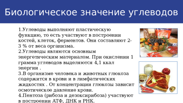 Биологическое значение углеводов 1.Углеводы выполняют пластическую функцию, то есть участвуют в построении костей, клеток, ферментов. Они составляют 2-3 % от веса организма. 2.Углеводы являются основным энергетическим материалом. При окислении 1 грамма углеводов выделяются 4,1 ккал энергии . 3.В организме человека и животных глюкоза содержится в крови и в лимфатических жидкостях . От концентрации глюкозы зависит осмотическое давление крови. 4.Пентоза (рибоза и дезоксирибоза) участвуют в построении АТФ, ДНК и РНК. . 9 