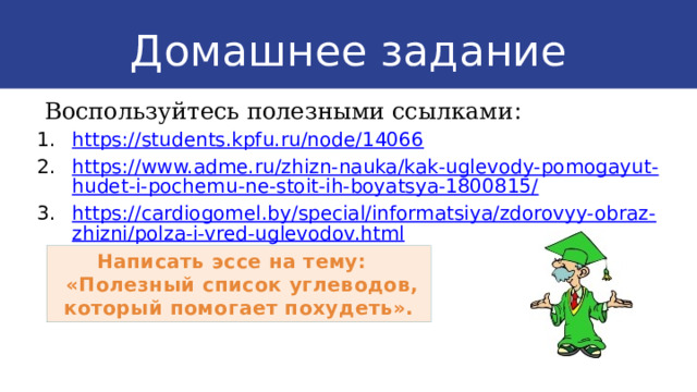 Домашнее задание  Воспользуйтесь полезными ссылками : https://students.kpfu.ru/node/14066 https://www.adme.ru/zhizn-nauka/kak-uglevody-pomogayut-hudet-i-pochemu-ne-stoit-ih-boyatsya-1800815/ https://cardiogomel.by/special/informatsiya/zdorovyy-obraz-zhizni/polza-i-vred-uglevodov.html Написать эссе на тему:  «Полезный список углеводов, который помогает похудеть». 