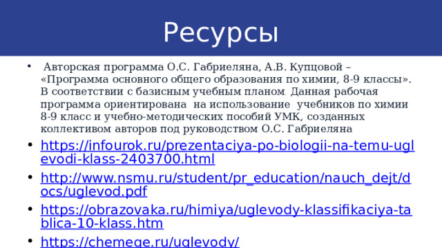 Ресурсы  Авторская программа О.С. Габриеляна, А.В. Купцовой – «Программа основного общего образования по химии, 8-9 классы». В соответствии с базисным учебным планом . Данная рабочая программа ориентирована на использование учебников по химии 8-9 класс и учебно-методических пособий УМК, созданных коллективом авторов под руководством О.С. Габриеляна https://infourok.ru/prezentaciya-po-biologii-na-temu-uglevodi-klass-2403700.html http://www.nsmu.ru/student/pr_education/nauch_dejt/docs/uglevod.pdf https://obrazovaka.ru/himiya/uglevody-klassifikaciya-tablica-10-klass.htm https://chemege.ru/uglevody/ 