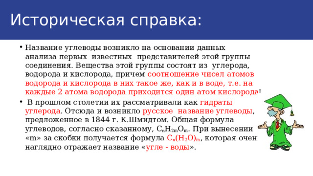Историческая справка: Физические свойства жиров: Название углеводы возникло на основании данных анализа первых известных представителей этой группы соединения. Вещества этой группы состоят из углерода, водорода и кислорода, причем соотношение чисел атомов водорода и кислорода в них такое же, как и в воде, т.е. на каждые 2 атома водорода приходится один атом кислорода !  В прошлом столетии их рассматривали как гидраты углерода . Отсюда и возникло русское название углеводы , предложенное в 1844 г. К.Шмидтом. Общая формула углеводов, согласно сказанному, С n Н 2m О m . При вынесении «m» за скобки получается формула С n (Н 2 О) m , которая очень наглядно отражает название « угле - воды ». 