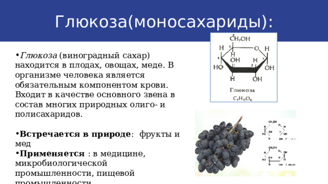 Глюкоза(моносахариды): Глюкоза (виноградный сахар) находится в плодах, овощах, меде. В организме человека является обязательным компонентом крови. Входит в качестве основного звена в состав многих природных олиго- и полисахаридов. Встречается в природе : фрукты и мед Применяется : в медицине, микробиологической промышленности, пищевой промышленности  