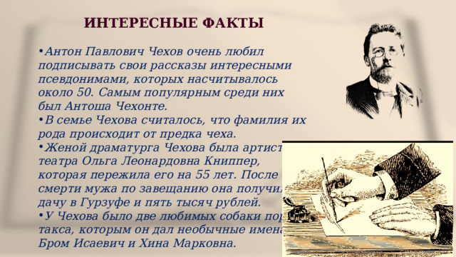 ИНТЕРЕСНЫЕ ФАКТЫ  Антон Павлович Чехов очень любил подписывать свои рассказы интересными псевдонимами, которых насчитывалось около 50. Самым популярным среди них был Антоша Чехонте. В семье Чехова считалось, что фамилия их рода происходит от предка чеха. Женой драматурга Чехова была артистка театра Ольга Леонардовна Книппер, которая пережила его на 55 лет. После смерти мужа по завещанию она получила дачу в Гурзуфе и пять тысяч рублей. У Чехова было две любимых собаки породы такса, которым он дал необычные имена – Бром Исаевич и Хина Марковна. 