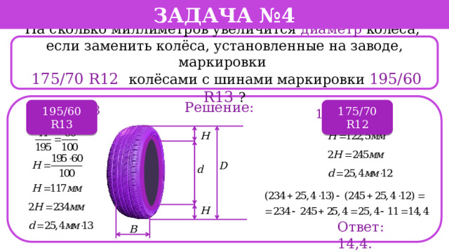 Задача №4 На сколько миллиметров увеличится диаметр колеса, если заменить колёса, установленные на заводе, маркировки  175/70 R12  колёсами с шинами маркировки 195/60 R13 ? Решение: 195/60 R13 175/70 R12 195/60 R13 175/70 R12 Ответ: 14,4.  