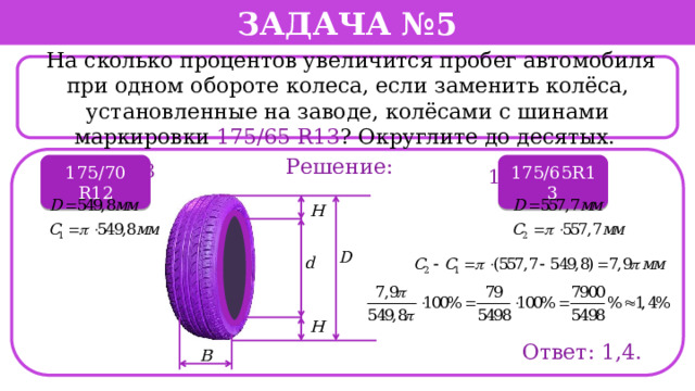Задача №5  На сколько процентов увеличится пробег автомобиля при одном обороте колеса, если заменить колёса, установленные на заводе, колёсами с шинами маркировки 175/65 R13 ? Округлите до десятых. . Решение: 195/60 R13 175/70 R12 175/65R13 175/70 R12 Ответ: 1,4.  