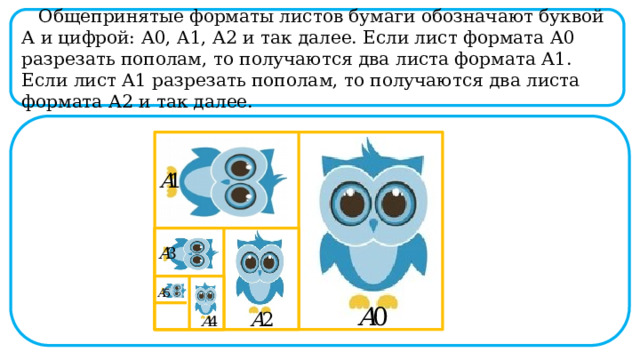  Общепринятые форматы листов бумаги обозначают буквой А и цифрой: А0, A1, А2 и так далее. Если лист формата А0 разрезать пополам, то получаются два листа формата А1. Если лист А1 разрезать пополам, то получаются два листа формата А2 и так далее.  