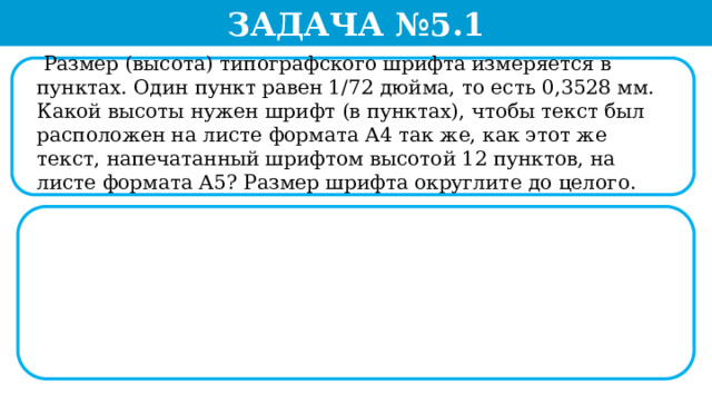 Задача №5.1  Размер (высота) типографского шрифта измеряется в пунктах. Один пункт равен 1/72 дюйма, то есть 0,3528 мм. Какой высоты нужен шрифт (в пунктах), чтобы текст был расположен на листе формата А4 так же, как этот же текст, напечатанный шрифтом высотой 12 пунктов, на листе формата А5? Размер шрифта округлите до целого.  
