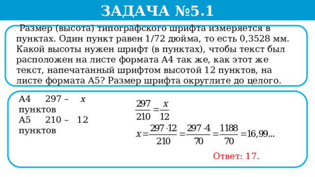 Задача №5.1  Размер (высота) типографского шрифта измеряется в пунктах. Один пункт равен 1/72 дюйма, то есть 0,3528 мм. Какой высоты нужен шрифт (в пунктах), чтобы текст был расположен на листе формата А4 так же, как этот же текст, напечатанный шрифтом высотой 12 пунктов, на листе формата А5? Размер шрифта округлите до целого. А4 297 – х пунктов А5 210 – 12  пунктов Ответ: 17.  
