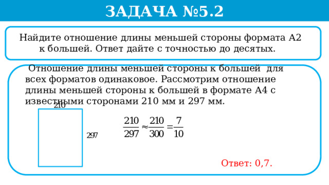 Задача №5.2  Найдите отношение длины меньшей стороны формата А2 к большей. Ответ дайте с точностью до десятых.  Отношение длины меньшей стороны к большей для всех форматов одинаковое. Рассмотрим отношение длины меньшей стороны к большей в формате А4 с известными сторонами 210 мм и 297 мм. Ответ: 0,7.  