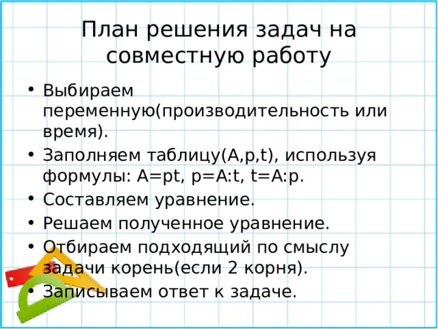План решения задач на совместную работу Выбираем переменную(производительность или время). Заполняем таблицу(A,p,t), используя формулы: A=pt, p=A:t, t=A:p. Составляем уравнение. Решаем полученное уравнение. Отбираем подходящий по смыслу задачи корень(если 2 корня). Записываем ответ к задаче. 