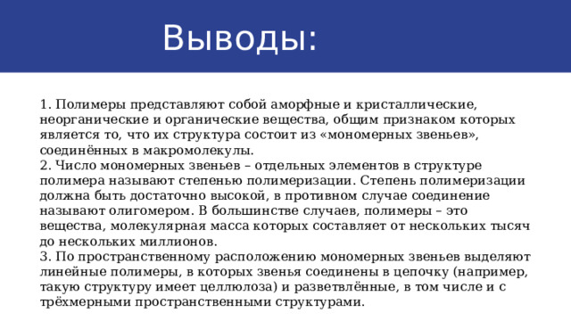  Выводы: 1. Полимеры представляют собой аморфные и кристаллические, неорганические и органические вещества, общим признаком которых является то, что их структура состоит из «мономерных звеньев», соединённых в макромолекулы. 2. Число мономерных звеньев – отдельных элементов в структуре полимера называют степенью полимеризации. Степень полимеризации должна быть достаточно высокой, в противном случае соединение называют олигомером. В большинстве случаев, полимеры – это вещества, молекулярная масса которых составляет от нескольких тысяч до нескольких миллионов. 3. По пространственному расположению мономерных звеньев выделяют линейные полимеры, в которых звенья соединены в цепочку (например, такую структуру имеет целлюлоза) и разветвлённые, в том числе и с трёхмерными пространственными структурами. 