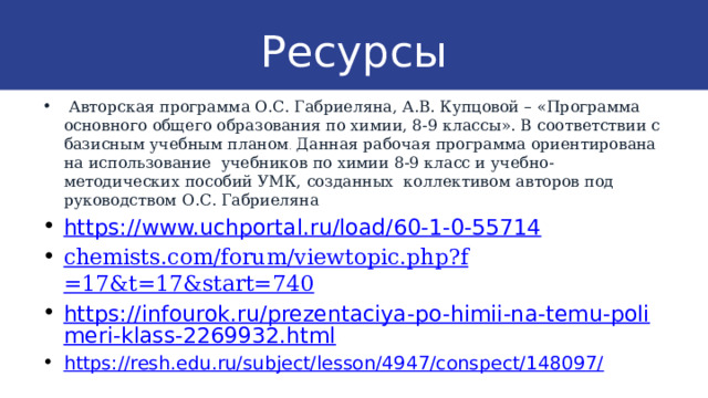 Ресурсы  Авторская программа О.С. Габриеляна, А.В. Купцовой – «Программа основного общего образования по химии, 8-9 классы». В соответствии с базисным учебным планом . Данная рабочая программа ориентирована на использование учебников по химии 8-9 класс и учебно-методических пособий УМК, созданных коллективом авторов под руководством О.С. Габриеляна https://www.uchportal.ru/load/60-1-0-55714 chemists.com/forum/ viewtopic.php?f =17&t=17&start=740 https://infourok.ru/prezentaciya-po-himii-na-temu-polimeri-klass-2269932.html https://resh.edu.ru/subject/lesson/4947/conspect/148097/ 