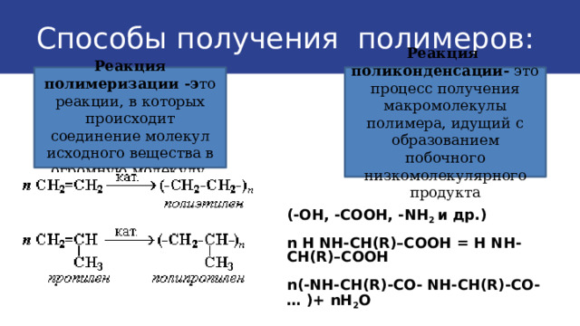 Способы получения полимеров: Реакция полимеризации -э то реакции, в которых происходит соединение молекул исходного вещества в огромную молекулу. Реакция поликонденсации- это процесс получения макромолекулы полимера, идущий с образованием побочного низкомолекулярного продукта (-ОН, -СООН, -NН 2 и др.)  n Н NН-СН(R)–СООН = Н NН-СН(R)–СООН  n(-NН-СН(R)-СО- NН-СН(R)-СО-… )+ nН 2 О  
