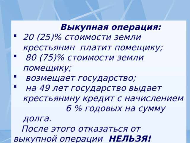  Выкупная операция: 20 (25)% стоимости земли крестьянин платит помещику;  80 (75)% стоимости земли помещику;  возмещает государство;  на 49 лет государство выдает крестьянину кредит с начислением 6 % годовых на сумму долга.  После этого отказаться от выкупной операции НЕЛЬЗЯ! 