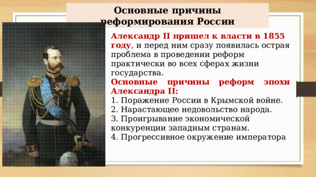 Основные причины реформирования России Александр II пришел к власти в 1855 году , и перед ним сразу появилась острая проблема в проведении реформ практически во всех сферах жизни государства. Основные причины реформ эпохи Александра  II : 1. Поражение России в Крымской войне. 2. Нарастающее недовольство народа. 3. Проигрывание экономической конкуренции западным странам. 4. Прогрессивное окружение императора 