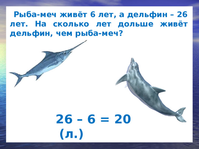  Рыба-меч живёт 6 лет, а дельфин – 26 лет. На сколько лет дольше живёт дельфин, чем рыба-меч?   26 – 6 = 20 (л.)  