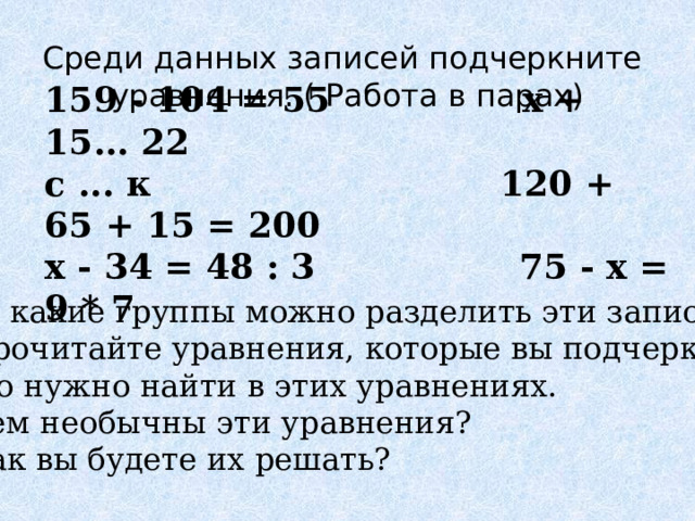    Среди данных записей подчеркните уравнения. ( Работа в парах)    159 - 104 = 55 х + 15... 22 с ... к 120 + 65 + 15 = 200 х - 34 = 48 : 3 75 - х = 9 * 7  -На какие группы можно разделить эти записи? - Прочитайте уравнения, которые вы подчеркнули. -Что нужно найти в этих уравнениях. - Чем необычны эти уравнения? - Как вы будете их решать? 