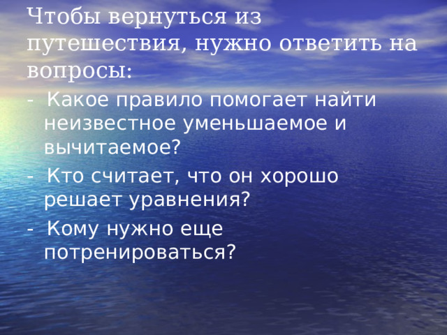 Чтобы вернуться из путешествия, нужно ответить на вопросы: - Какое правило помогает найти неизвестное уменьшаемое и вычитаемое? - Кто считает, что он хорошо решает уравнения? - Кому нужно еще потренироваться? 