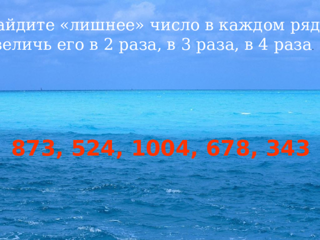 Найдите «лишнее» число в каждом ряду. Увеличь его в 2 раза, в 3 раза, в 4 раза . 1, 9, 4, 14, 6, 2 873, 524, 1004, 678, 343 15, 11, 18, 14, 35 17, 35, 56, 44, 62  