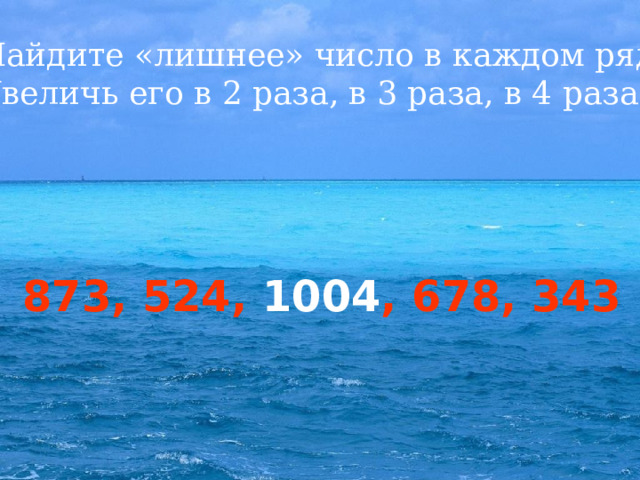 Найдите «лишнее» число в каждом ряду. Увеличь его в 2 раза, в 3 раза, в 4 раза. 1, 9, 4, 14, 6, 2 873, 524, 1004 , 678, 343 15, 11, 18, 14, 35 17, 35, 56, 44, 62  