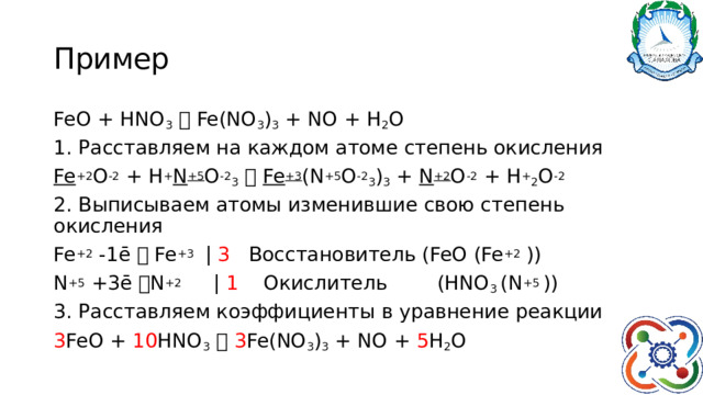 Пример FeO + HNO 3   Fe(NO 3 ) 3 + NO + H 2 O 1. Расставляем на каждом атоме степень окисления Fe +2 O -2 + H + N +5 O -2 3    Fe +3 (N +5 O -2 3 ) 3 + N +2 O -2 + H + 2 O -2 2. Выписываем атомы изменившие свою степень окисления Fe +2 -1ē  Fe +3 | 3 Восстановитель (FeO (Fe +2 )) N +5 +3ē  N +2 | 1 Окислитель (HNO 3 (N +5 )) 3. Расставляем коэффициенты в уравнение реакции 3 FeO + 10 HNO 3    3 Fe(NO 3 ) 3 + NO + 5 H 2 O 