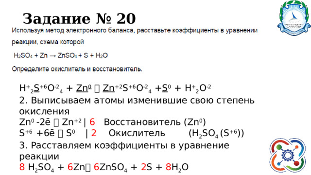 Задание № 20 Н + 2 S +6 O -2 4 + Zn 0    Zn +2 S +6 O -2 4 + S 0 + H + 2 O -2 2. Выписываем атомы изменившие свою степень окисления Zn 0 -2ē  Zn +2 | 6 Восстановитель (Zn 0 ) S +6 +6ē  S 0 | 2 Окислитель (Н 2 SO 4 (S +6 )) 3. Расставляем коэффициенты в уравнение реакции 8 Н 2 SO 4 + 6 Zn   6 ZnSO 4 + 2 S + 8 H 2 O 