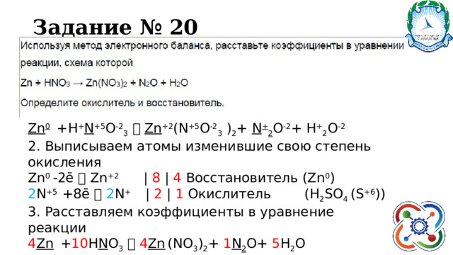 Задание № 20 Zn 0  +Н + N +5 O -2 3    Zn +2 (N +5 O -2 3 ) 2 + N + 2 O -2 + H + 2 O -2 2. Выписываем атомы изменившие свою степень окисления Zn 0 -2ē  Zn +2 | 8 | 4 Восстановитель (Zn 0 ) 2 N +5 +8ē   2 N + | 2 | 1 Окислитель (Н 2 SO 4 (S +6 )) 3. Расставляем коэффициенты в уравнение реакции 4 Zn  + 10 Н N O 3    4 Zn  (NO 3 ) 2 + 1 N 2 O+ 5 H 2 O 