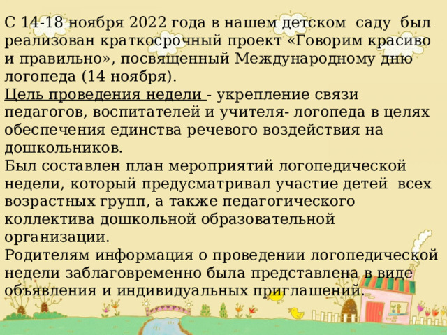 Мероприятия Недели логопедии. С 14-18 ноября 2022 года в нашем детском саду был реализован краткосрочный проект «Говорим красиво и правильно», посвященный Международному дню логопеда (14 ноября). Цель проведения недели - укрепление связи педагогов, воспитателей и учителя- логопеда в целях обеспечения единства речевого воздействия на дошкольников. Был составлен план мероприятий логопедической недели, который предусматривал участие детей всех возрастных групп, а также педагогического коллектива дошкольной образовательной организации. Родителям информация о проведении логопедической недели заблаговременно была представлена в виде объявления и индивидуальных приглашений. 