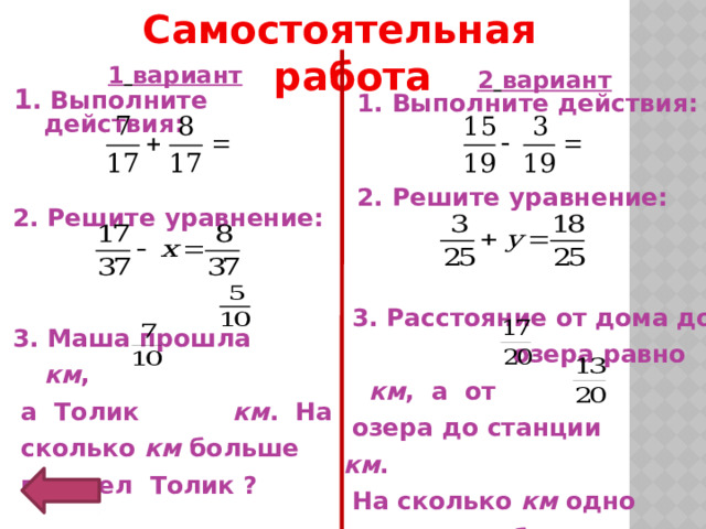Самостоятельная работа  1  вариант  1 . Выполните действия:     2. Решите уравнение:     3. Маша прошла км ,  а Толик км . На  сколько км больше  прошел Толик ?  2  вариант 1. Выполните действия:    2. Решите уравнение:     3. Расстояние от дома до озера равно км , а от  озера до станции км .  На сколько км одно расстояние больше другого? 