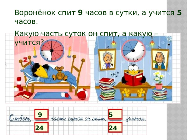 Воронёнок спит 9 часов в сутки, а учится 5 часов. Какую часть суток он спит, а какую – учится? 9 5 24 24 