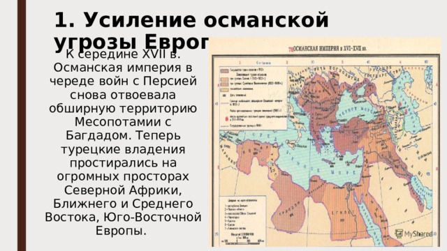 1. Усиление османской угрозы Европе К середине XVII в. Османская империя в череде войн с Персией снова отвоевала обширную территорию Месопотамии с Багдадом. Теперь турецкие владения простирались на огромных просторах Северной Африки, Ближнего и Среднего Востока, Юго-Восточной Европы. 
