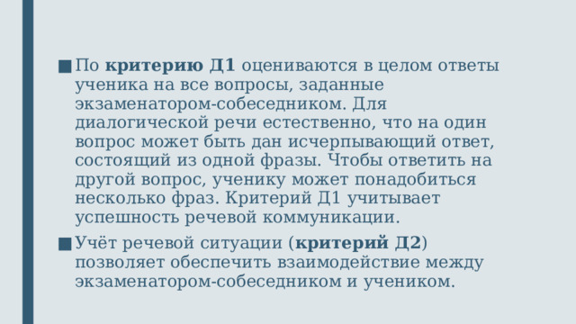 По критерию Д1 оцениваются в целом ответы ученика на все вопросы, заданные экзаменатором-собеседником. Для диалогической речи естественно, что на один вопрос может быть дан исчерпывающий ответ, состоящий из одной фразы. Чтобы ответить на другой вопрос, ученику может понадобиться несколько фраз. Критерий Д1 учитывает успешность речевой коммуникации. Учёт речевой ситуации ( критерий Д2 ) позволяет обеспечить взаимодействие между экзаменатором-собеседником и учеником.