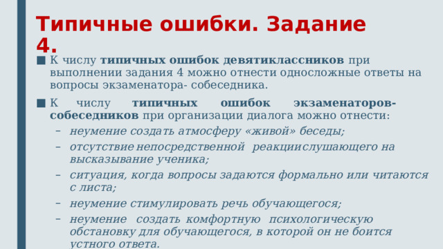 Типичные ошибки. Задание 4. К числу типичных ошибок девятиклассников при выполнении задания 4 можно отнести односложные ответы на вопросы экзаменатора- собеседника. К числу типичных ошибок экзаменаторов-собеседников при организации диалога можно отнести: неумение создать атмосферу «живой» беседы; отсутствие  непосредственной  реакции  слушающего на высказывание ученика; ситуация, когда вопросы задаются формально или читаются с листа; неумение стимулировать речь обучающегося; неумение  создать  комфортную  психологическую  обстановку для обучающегося, в которой он не боится устного ответа. неумение создать атмосферу «живой» беседы; отсутствие  непосредственной  реакции  слушающего на высказывание ученика; ситуация, когда вопросы задаются формально или читаются с листа; неумение стимулировать речь обучающегося; неумение  создать  комфортную  психологическую  обстановку для обучающегося, в которой он не боится устного ответа. 