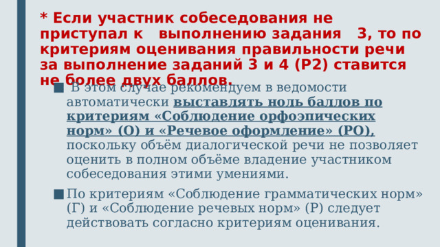 * Если участник собеседования не приступал к выполнению задания 3, то по критериям оценивания правильности речи за выполнение заданий 3 и 4 (P2) ставится не более двух баллов.  В этом случае рекомендуем в ведомости автоматически выставлять ноль баллов по критериям «Соблюдение орфоэпических норм» (О) и «Речевое оформление» (РО), поскольку объём диалогической речи не позволяет оценить в полном объёме владение участником собеседования этими умениями. По критериям «Соблюдение грамматических норм» (Г) и «Соблюдение речевых норм» (Р) следует действовать согласно критериям оценивания. 