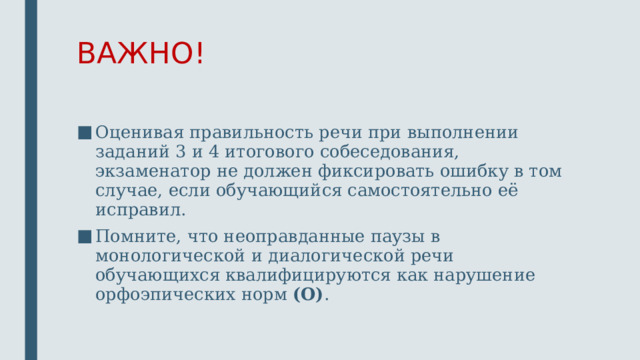 ВАЖНО! Оценивая правильность речи при выполнении заданий 3 и 4 итогового собеседования, экзаменатор не должен фиксировать ошибку в том случае, если обучающийся самостоятельно её исправил. Помните, что неоправданные паузы в монологической и диалогической речи обучающихся квалифицируются как нарушение орфоэпических норм (О) .