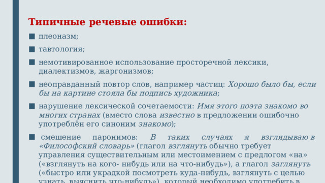 Типичные речевые ошибки: плеоназм; тавтология; немотивированное использование просторечной лексики, диалектизмов, жаргонизмов; неоправданный повтор слов, например частиц: Хорошо было бы, если бы на картине стояла бы подпись художника ; нарушение лексической сочетаемости: Имя этого поэта знакомо во многих странах (вместо слова известно в предложении ошибочно употреблён его синоним знакомо ); смешение паронимов: В таких случаях я взглядываю в «Философский словарь» (глагол взглянуть обычно требует управления существительным или местоимением с предлогом «на» («взглянуть на кого- нибудь или на что-нибудь»), а глагол заглянуть («быстро или украдкой посмотреть куда-нибудь, взглянуть с целью узнать, выяснить что-нибудь»), который необходимо употребить в приведённом предложении, управляет существительным или местоимением с предлогом «в»).