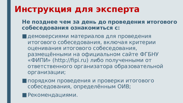 Инструкция для эксперта Не позднее чем за день до проведения итогового собеседования ознакомиться с: демоверсиями материалов для проведения итогового собеседования, включая критерии оценивания итогового собеседования, размещёнными на официальном сайте ФГБНУ «ФИПИ» (http://fipi.ru) либо полученными от ответственного организатора образовательной организации; порядком проведения и проверки итогового собеседования, определённым ОИВ; Рекомендациями. 