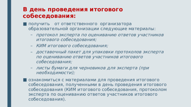 В день проведения итогового собеседования: получить от ответственного организатора образовательной организации следующие материалы: протокол эксперта по оцениванию ответов участников итогового собеседования; КИМ итогового собеседования; доставочный пакет для упаковки протоколов эксперта по оцениванию ответов участников итогового собеседования; листы бумаги для черновиков для эксперта (при необходимости); протокол эксперта по оцениванию ответов участников итогового собеседования; КИМ итогового собеседования; доставочный пакет для упаковки протоколов эксперта по оцениванию ответов участников итогового собеседования; листы бумаги для черновиков для эксперта (при необходимости); ознакомиться с материалами для проведения итогового собеседования, полученными в день проведения итогового собеседования (КИМ итогового собеседования, протоколом эксперта по оцениванию ответов участников итогового собеседования).