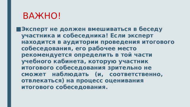 ВАЖНО! Эксперт не должен вмешиваться в беседу участника и собеседника! Если эксперт находится в аудитории проведения итогового собеседования, его рабочее место рекомендуется определить в той части учебного кабинета, которую участник итогового собеседования зрительно не сможет наблюдать (и, соответственно, отвлекаться) на процесс оценивания итогового собеседования. 