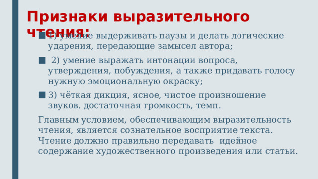 Признаки выразительного чтения: 1) умение выдерживать паузы и делать логические ударения, передающие замысел автора; 2) умение выражать интонации вопроса, утверждения, побуждения, а также придавать голосу нужную эмоциональную окраску; 3) чёткая дикция, ясное, чистое произношение звуков, достаточная громкость, темп. Главным условием, обеспечивающим выразительность чтения, является сознательное восприятие текста. Чтение должно правильно передавать идейное содержание художественного произведения или статьи.