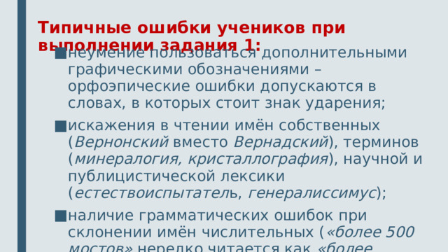 Типичные ошибки учеников при выполнении задания 1: неумение пользоваться дополнительными графическими обозначениями – орфоэпические ошибки допускаются в словах, в которых стоит знак ударения; искажения в чтении имён собственных ( Вернонский вместо Вернадский ), терминов ( минералогия, кристаллография ), научной и публицистической лексики ( естествоиспытател ь, генералиссимус ); наличие грамматических ошибок при склонении имён числительных ( «более 500 мостов» нередко читается как «более пятиста» 