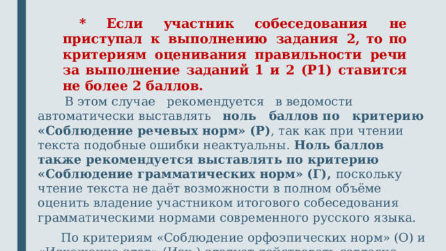 * Если участник собеседования не приступал к выполнению задания 2, то по критериям оценивания правильности речи за выполнение заданий 1 и 2 (P1) ставится не более 2 баллов. В этом случае рекомендуется в ведомости автоматически выставлять ноль баллов по критерию «Соблюдение речевых норм» (Р) , так как при чтении текста подобные ошибки неактуальны. Ноль баллов также рекомендуется выставлять по критерию «Соблюдение грамматических норм» (Г), поскольку чтение текста не даёт возможности в полном объёме оценить владение участником итогового собеседования грамматическими нормами современного русского языка. По критериям «Соблюдение орфоэпических норм» (О) и «Искажение слов» (Иск.) следует действовать согласно критериям оценивания.